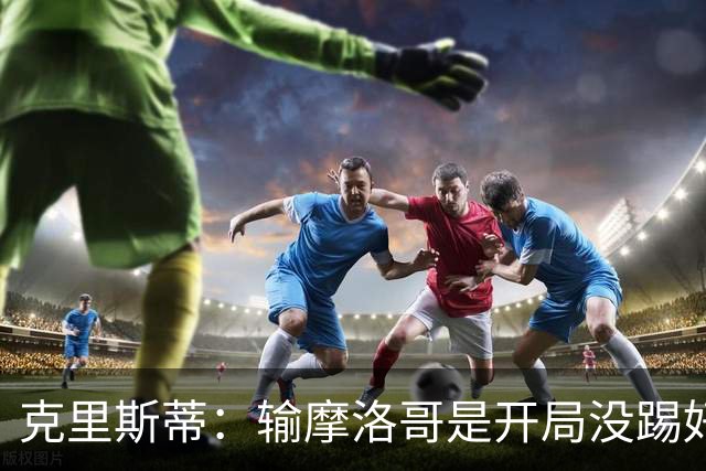 克里斯蒂：输摩洛哥是开局没踢好但我们没崩 对巴西我们充满信心